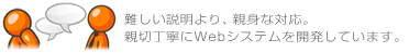 難しい説明より、親身な対応。親切丁寧にWebシステムを開発しています。